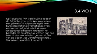 3.4 WO I
Op 4 augustus 1914 staken Duitse troepen
de Belgische grens over. Wat volgde was
een gruweltocht vol plunderingen, vele
burgerslachtoffers en vernietigingen van
eeuwenoud erfgoed. In het Vlaamse
landsgedeelte moesten 3 steden in het
bijzonder het ontgelden. Zij werden dan ook
terecht ‘Martelaarsteden’ genoemd. Eén
van die steden was Dendermonde (foto).
Wat waren de andere 2 steden ?
 