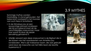 3.9 MYTHES
Sommige mythes worden
hardnekkig in stand gehouden. Het
bekendste voorbeeld is het monster
van Loch Ness in Schotland.
• In de Himalaya zou er een
reusachtige primaat rondlopen
die bij ons bekend staat als de
verschrikkelijke sneeuwman maar
hoe wordt hij door de lokale
bevolking genoemd ?
• Uiterlijk verwant aan deze sneeuwman is de Bigfoot die in
de bossen van het noordwesten van Amerika zou
ronddwalen. Wat is zijn Indiaanse naam, die ook gebruikt
werd door de mascotte van het NBA-team de Seattle
Supersonics ?
 