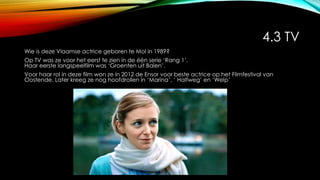 4.3 TV
Wie is deze Vlaamse actrice geboren te Mol in 1989?
Op TV was ze voor het eerst te zien in de één serie ‘Rang 1’.
Haar eerste langspeelfilm was ‘Groenten uit Balen’.
Voor haar rol in deze film won ze in 2012 de Ensor voor beste actrice op het Filmfestival van
Oostende. Later kreeg ze nog hoofdrollen in ‘Marina’, ‘ Halfweg’ en ‘Welp’
 