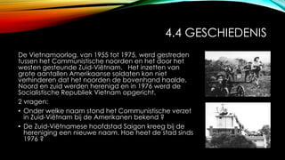 4.4 GESCHIEDENIS
De Vietnamoorlog, van 1955 tot 1975, werd gestreden
tussen het Communistische noorden en het door het
westen gesteunde Zuid-Viëtnam. Het inzetten van
grote aantallen Amerikaanse soldaten kon niet
verhinderen dat het noorden de bovenhand haalde.
Noord en zuid werden herenigd en in 1976 werd de
Socialistische Republiek Vietnam opgericht.
2 vragen:
• Onder welke naam stond het Communistische verzet
in Zuid-Viëtnam bij de Amerikanen bekend ?
• De Zuid-Viëtnamese hoofdstad Saigon kreeg bij de
hereniging een nieuwe naam. Hoe heet de stad sinds
1976 ?
 