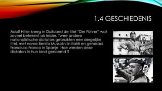 1.4 GESCHIEDENIS
Adolf Hitler kreeg in Duitsland de titel “Der Führer” wat
zoveel betekent als leider. Twee andere
nationalistische dictators gebruikten een dergelijke
titel, met name Benito Mussolini in Italië en generaal
Francisco Franco in Spanje. Hoe werden deze
dictators in hun land genoemd ?
 