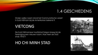 1.4 GESCHIEDENIS
Onder welke naam stond het Communistische verzet
in Zuid-Viëtnam bij de Amerikanen bekend ?
VIETCONG
De Zuid-Viëtnamese hoofdstad Saigon kreeg bij de
hereniging een nieuwe naam. Hoe heet de stad
sinds 1976 ?
HO CHI MINH STAD
 