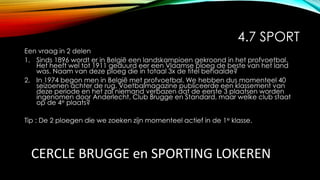 4.7 SPORT
Een vraag in 2 delen
1. Sinds 1896 wordt er in België een landskampioen gekroond in het profvoetbal.
Het heeft wel tot 1911 geduurd eer een Vlaamse ploeg de beste van het land
was. Naam van deze ploeg die in totaal 3x de titel behaalde?
2. In 1974 begon men in België met profvoetbal. We hebben dus momenteel 40
seizoenen achter de rug. Voetbalmagazine publiceerde een klassement van
deze periode en het zal niemand verbazen dat de eerste 3 plaatsen worden
ingenomen door Anderlecht, Club Brugge en Standard, maar welke club staat
op de 4e plaats?
Tip : De 2 ploegen die we zoeken zijn momenteel actief in de 1e klasse.
CERCLE BRUGGE en SPORTING LOKEREN
 