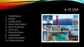 4.10 USA
1. Waikiki Beach
2. Seattle
3. Golden Gate
4. Mount Saint-Helens
5. Mount Rushmore
6. Saint-Louis
7. Kentucky Derby
8. Indianapolis
9. Cape Canaveral
10. Chrysler Building
 