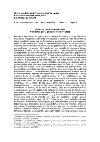 Universidad Distrital Francisco José de caldas <br />Facultad de ciencias y educación <br />Lic. Pedagogía infantil<br />Laura Tatiana Rueda Díaz   Cód.: 20092187027   Sem: IV    Grupo: 01   <br />Reflexión con base en el video <br />Campanas por la gripe (Teresa Forcades)<br />Debido al desinterés por parte de los ciudadanos frente a los problemas y situaciones industriales, por tanto tecnológicas y científicas, nos encontramos ahora afectados dado que no tomamos la postura que en la democracia y sociedad nos concierne. Todas las decisiones que recaen sobre nosotros las dejamos exclusivamente en manos de los gobernadores o las élites, quienes no totalmente consientes del estado de los ciudadanos comunes toman decisiones a favor de sus intereses propios,”[…] las instituciones políticas características de las democracias representativas han alejado al gobierno de aquellos para los que se gobierna”, lo cual se hace rutinario ya que el público al no hacer presencia y postular sus consideraciones en la toma de decisiones se dedica a adaptarse a las mediadas que las elites toman. En el video campanas por la gripe de Teresa Forcades, se expone un ejemplo real y reciente sobre esta situación  que atañe considerar. La falta de conocimiento por parte del público sobre los temas que discuten los gobernadores, las comunidades científicas, las elites en general, es lo que impide la existencia participativa de esta comunidad en la toma de decisiones que los afecta directa e indirectamente, además del desencanto y resignación presentes  en la mayoría frente a la elite gubernamental, “[…] los ciudadanos de las democracias actuales no asumirán un papel activo en estos asuntos porque cunde entre ellos un cierto grado de desencanto y desilusión política, sintiéndose en el mejor de los casos como meros espectadores de los acontecimientos” y porque en las ocasiones que el público se dispone a manifestar su opinión, no es tenida en cuenta, pero esta indeterminación es ocasionada por que el pueblo debe hacerse presente no solo en aquello que nos afecte directamente sino en cada situación que ostente algún grado de perjuicio hacia la sociedad no elitista, “[…] que los ciudadanos son egoístas e interesados solo en la medida en  que las cuestiones tengan alguna repercusión inmediata sobre ellos”. Entonces es responsabilidad de los ciudadanos  informarnos sobre aquello que desconocemos y que da lugar en todas aquellas instituciones que nos presiden, por nuestra voluntad, antes de que tomen únicamente ellos las decisiones que nos conciernen a todos, además debemos recordar que los medios de comunicación pertenecen también a aquellas instituciones  que erigen poder sobre el público por tanto la información que proporcionan no es la más certera, así mismo  instauran una idea, su idea, en cada sujeto cumpliendo sus intereses financieros y acrecentando su control sobre la sociedad, pero si nos bastamos de conocimiento podríamos retomar nuestro papel democrático de participación en los temas que nos corresponden para no permitir el excesivo control que a falta de saber fundan sobre nosotros. “[…] la humanidad no puede perder un bien tan preciado como es la capacidad de decidir sobre los asuntos que le incumben”.<br />También podemos observar como la Religiosa Teresa Forcade, doctora en salud pública, hace oficial un acontecimiento  mundial en cuestión de salud, el manejo de la gripa AH1N;el cual trae consigo una serie de consecuencias, aunque las más importantes son las de poder político las cuales no tiene límites a la hora de obtener beneficios, y otras de magnitud colectiva al generar ideas erróneas y hasta falsas, en el documental podemos ver como mediante una bien social el cual es la salud, se puede conseguir ganancias políticas sin importar lo que tengan que hacer, para nadie es un secreto que todo lo que tiene que ver con salud publica nos interesa a todos ,en lo expuesto por la doctora Teresa Forcade se puede dar uno cuenta que esto es una verdad evidente al hablar de los malos manejos que se le da a la salud, sin importar si esto beneficia o no a las personas de un país, lo único que interesa es la  parte económica, y muchas  veces ocultando esto con cortinas de humo  como lo son las disculpas, el fue un error ,etc. Todos estos acontecimientos cuando son muchas veces  compartidos con los gobiernos políticos y económicos al establecer una emergencia nacional sanitaria en un país, sabiendo ellos mismos que no es así, lo único que buscan es crear miedo en la población, pues a causa de esto ellos pueden tener un mayor control de las sociedades, creando más ganancias para ellos.<br />En el documental podemos darnos cuenta también como el manejo de unos pocos, hace la diferencia cuando en medio esta la vida humana de millones de personas que muchas veces creen todo lo que aparece en televisión, o lo que se dice en la radio, así estos medios de comunicación estén errados, pues si ellos están confabulados con el gobierno político, nosotros al no estar bien informados, o ciegos ante tantos actos de manipulación de las grandes potenciad del mundo no podemos hacer más que buscar ayuda de quienes saben más de las situaciones. <br />Al finalizar de ver el documental, se hace más fuerte esa idea que se tiene acerca de las enormes, descaradas manipulaciones e inhumanas estrategias que hacen los gobiernos y las organizaciones de salud para buscar un bien propio acosta de los pensamientos, ideas y la vida de las personas en el mundo.<br />