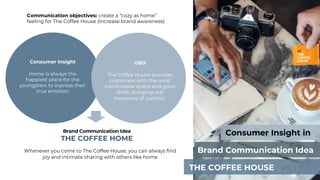 Consumer Insight in
Brand Communication Idea
THE COFFEE HOUSE
Communication objectives: create a “cozy as home”
feeling for The Coffee House (Increase brand awareness)
Brand Communication Idea
THE COFFEE HOME
Whenever you come to The Coffee House, you can always find
joy and intimate sharing with others like home
Consumer Insight
Home is always the
happiest place for the
youngsters to express their
true emotion
UBO
The Coffee House provides
customers with the most
comfortable space and good
drink, bringing real
moments of comfort.
 