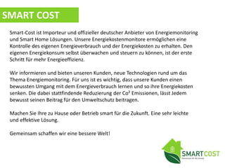 SMART COST
Smart-Cost ist Importeur und offizieller deutscher Anbieter von Energiemonitoring
und Smart Home Lösungen. Unsere Energiekostenmonitore ermöglichen eine
Kontrolle des eigenen Energieverbrauch und der Energiekosten zu erhalten. Den
eigenen Energiekonsum selbst überwachen und steuern zu können, ist der erste
Schritt für mehr Energieeffizienz.
Wir informieren und bieten unseren Kunden, neue Technologien rund um das
Thema Energiemonitoring. Für uns ist es wichtig, dass unsere Kunden einen
bewussten Umgang mit dem Energieverbrauch lernen und so ihre Energiekosten
senken. Die dabei stattfindende Reduzierung der Co² Emissionen, lässt Jedem
bewusst seinen Beitrag für den Umweltschutz beitragen.
Machen Sie Ihre zu Hause oder Betrieb smart für die Zukunft. Eine sehr leichte
und effektive Lösung.
Gemeinsam schaffen wir eine bessere Welt!
 