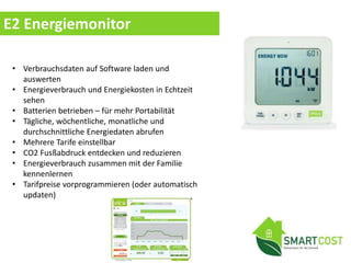 E2 Energiemonitor
• Verbrauchsdaten auf Software laden und
auswerten
• Energieverbrauch und Energiekosten in Echtzeit
sehen
• Batterien betrieben – für mehr Portabilität
• Tägliche, wöchentliche, monatliche und
durchschnittliche Energiedaten abrufen
• Mehrere Tarife einstellbar
• CO2 Fusßabdruck entdecken und reduzieren
• Energieverbrauch zusammen mit der Familie
kennenlernen
• Tarifpreise vorprogrammieren (oder automatisch
updaten)
 