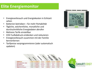 Elite Energiemonitor
• Energieverbrauch und Energiekosten in Echtzeit
sehen
• Batterien betrieben – für mehr Portabilität
• Tägliche, wöchentliche, monatliche und
durchschnittliche Energiedaten abrufen
• Mehrere Tarife einstellbar
• CO2 Fusßabdruck entdecken und reduzieren
• Energieverbrauch zusammen mit der Familie
kennenlernen
• Tarifpreise vorprogrammieren (oder automatisch
updaten)
 