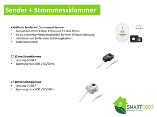 Sender + Strommessklammer
Kabelloser Sender mit Strommessklammer
• Kompatibel mit CT Clamp 12mm und CT Plus 19mm
• Bis zu 3 Stromklemmen anschließen für eine 3 Phasen Messung
• Installation am Zähler oder Sicherungskasten
• Batteriebetrieben
CT 12mm Stromklemme
• Leistung 0-100 A
• Spannung max. 600 V 50/60 Hz
CT 19mm Stromklemme
• Leistung 0-120 A
• Spannung max. 600 V 50/60Hz
 