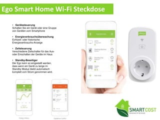 • Gerätesteuerung
Schalten Sie ein Gerät oder eine Gruppe
von Geräten vom Smartphone
• Energieverbrauchsüberwachung
Echtzeit- oder historische
Energieverbrauchs-Anzeige
• Zeitsteuerung
Verschiedene Zeitschalter für das Aus-
oder Einschalten der Geräte im Haus
• Standby-Beseitiger
Der Ego kann so eingestellt werden,
dass wenn ein Gerät zu lange im
Standby Modus bleibt automatisch
komplett vom Strom genommen wird.
Ego Smart Home Wi-Fi Steckdose
 