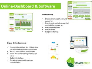 Online-Dashboard & Software
Engage Online Dashboard
• Grafische Darstellung der Echtzeit- und
historischen Energieverbrauchsdaten
• Bis zu 5 verschiedene Messpunkte
• Sofort den Echtzeit Energieverbrauch
sehen
• Budget Einstellung
• Energieverbrauchsdaten als csv
herunterladen
Elink Software
• Energiedaten exportieren und
auswerten
• Energieverbrauchsdaten garfisch
und in Ziffern auswerten
• Energiemanagement
• PDF erstellen
• Budgeteinstellung
 