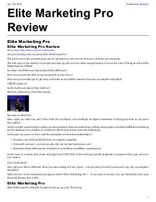 July 11th, 2013 Published by: 4freedom
1
Elite Marketing Pro
Review
Elite Marketing Pro
Elite Marketing Pro Review
Source: http://blog.robfore.com/elite-marketing-pro
Are you thinking about joining Elite Marketing Pro?
The good news is the program pays 100% commissions and you can earn up to $18,497 per customer.
The bad news is the majority of people who sign up will not even make enough money to cover the cost of being an active Elite
Marketing Pro affiliate.
So what’s the difference that makes all the difference?
How can you put the odds of success greatly in your favor?
How can you actually get in, get busy and make an incredible amount of money on complete autopilot?
GREAT question!
So let’s talk more about that, shall we?
But first, allow me to introduce myself…
My name is Rob Fore.
Since 1996, my wife Lisa and I have built five six-figure, even multiple six-figure businesses working part-time in our spare
time online.
We have made a quiet fortune selling our own products (internet marketing), selling other people’s products (affiliate marketing)
and by building out a number of worldwide direct sales teams (network marketing).
In the past 2.5 years, we have used the principles of attraction marketing to:
• Generate 26,718 fresh MLM leads on complete autopilot,
• Personally sponsor 1,112 new people into our various businesses, and
• Make hundreds of thousands of dollars in miscellaneous affiliate commissions.
In fact, here is a screen shot of our earnings from JUST ONE of the 100% pure profit programs we promote (they pay out every
two weeks)…
Can you imagine?
How will your life be different when you start raking in $100, $500… even $1,000 (or more!) each and every day on complete
autopilot?
With the new 100% commission program called “Elite Marketing Pro” – if you take it serious, you can absolutely turn your
financial dreams into reality.
Elite Marketing Pro
Elite Marketing Pro officially launched July 29, 2013 by Tim Erway.
 