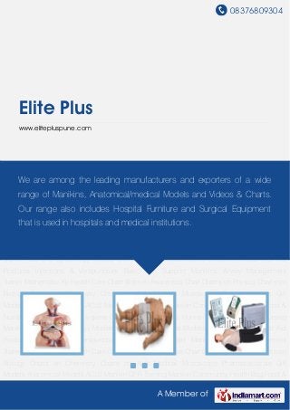 08376809304




    Elite Plus
    www.elitepluspune.com




Anatomical Models ACLS Manikin CPR Training Manikin Community Health Bag Food &
Nutrition Chartsamong &the leading manufacturers and exporters ofCharts Nursing
      We are Health Hygiene Charts First Aid Charts Human Physiology a wide
Manikin OB and Gynecology Models Skill Training Medical Models Skeleton Models First Aid
    range of Manikins, Anatomical/medical Models and Videos & Charts.
Products Injections & Venipuncture Basic Life Support Manikins Airway Management
    Our range also includes Hospital Furniture and Surgical Equipment
Trainer Mathematic Kit Health Care Chart Women Awareness Chart Charts on Physics Charts on
Biology Charts on in hospitals and medical institutions.
     that is used Chemistry Charts on Aids Medical Microscope Pharmaceuticals Gift
Models Anatomical Models ACLS Manikin CPR Training Manikin Community Health Bag Food &
Nutrition Charts Health & Hygiene Charts First Aid Charts Human Physiology Charts Nursing
Manikin OB and Gynecology Models Skill Training Medical Models Skeleton Models First Aid
Products Injections & Venipuncture Basic Life Support Manikins Airway Management
Trainer Mathematic Kit Health Care Chart Women Awareness Chart Charts on Physics Charts on
Biology Charts on Chemistry Charts on Aids Medical Microscope Pharmaceuticals Gift
Models Anatomical Models ACLS Manikin CPR Training Manikin Community Health Bag Food &
Nutrition Charts Health & Hygiene Charts First Aid Charts Human Physiology Charts Nursing
Manikin OB and Gynecology Models Skill Training Medical Models Skeleton Models First Aid
Products Injections & Venipuncture Basic Life Support Manikins Airway Management
Trainer Mathematic Kit Health Care Chart Women Awareness Chart Charts on Physics Charts on
Biology Charts on Chemistry Charts on Aids Medical Microscope Pharmaceuticals Gift
Models Anatomical Models ACLS Manikin CPR Training Manikin Community Health Bag Food &

                                                 A Member of
 