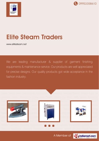 09953358610
A Member of
Elite Steam Traders
www.elitesteam.net
Industrial Steam Irons Industrial Steam Boilers Garment Finishing Equipment Steam Iron &
Laundry Equipment Spares Needle Detector Machines Garment Steamers Water
Softeners Diesel Burners Diesel Burners Accessories Electronic Transformers Ironing
Tables Steam & Chemical Guns Safety Valve Float Valves Safety Valve Cap Laundry Equipment
Maintenance Services Electric Steam Irons for Garment Steam Boilers for Textile Mills Steam
Boilers for Paper Mills Steam Irons for Garment Industrial Steam Irons Industrial Steam
Boilers Garment Finishing Equipment Steam Iron & Laundry Equipment Spares Needle
Detector Machines Garment Steamers Water Softeners Diesel Burners Diesel Burners
Accessories Electronic Transformers Ironing Tables Steam & Chemical Guns Safety Valve Float
Valves Safety Valve Cap Laundry Equipment Maintenance Services Electric Steam Irons for
Garment Steam Boilers for Textile Mills Steam Boilers for Paper Mills Steam Irons for
Garment Industrial Steam Irons Industrial Steam Boilers Garment Finishing Equipment Steam
Iron & Laundry Equipment Spares Needle Detector Machines Garment Steamers Water
Softeners Diesel Burners Diesel Burners Accessories Electronic Transformers Ironing
Tables Steam & Chemical Guns Safety Valve Float Valves Safety Valve Cap Laundry Equipment
Maintenance Services Electric Steam Irons for Garment Steam Boilers for Textile Mills Steam
Boilers for Paper Mills Steam Irons for Garment Industrial Steam Irons Industrial Steam
Boilers Garment Finishing Equipment Steam Iron & Laundry Equipment Spares Needle
Detector Machines Garment Steamers Water Softeners Diesel Burners Diesel Burners
We are leading manufacturer & supplier of garment finishing
equipments & maintenance service. Our products are well appreciated
for precise designs. Our quality products got wide acceptance in the
fashion industry.
 