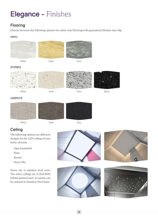 Elegance - Finishes
Flooring
Choose between the following options for safety vinyl flooring with guaranteed lifetime non-slip.
VINYL
White Sand Grey
STONES
White Sand Grey Black
CARPETS
White Sand Grey
Ceiling
The following options are different
designs for the LED ceiling of your
home elevator.
▸ Opal (standard)
▸ Plain
▸ Round
▸ Starry Sky
Starry sky is stainless steel satin.
The other ceilings are in RAL9010
(white) painted steel. As option can
be ordered in Stainless Steel Satin
13
 