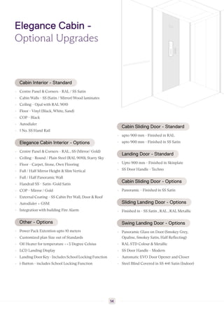 Elegance Cabin -
Optional Upgrades
Cabin Interior - Standard
▸ Centre Panel & Corners - RAL / SS Satin
▸ Cabin Walls - SS (Satin / Mirror) Wood laminates
▸ Ceiling - Opal with RAL 9010
▸ Floor - Vinyl (Black, White, Sand)
▸ COP - Black
▸ Autodialer
▸ 1 No. SS Hand Rail
Elegance Cabin Interior - Options
▸ Centre Panel & Corners - RAL , SS (Mirror/ Gold)
▸ Ceiling - Round / Plain Steel (RAL 9010), Starry Sky
▸ Floor - Carpet, Stone, Own Flooring
▸ Full / Half Mirror Height & Slim Vertical
▸ Full / Half Panoramic Wall
▸ Handrail SS - Satin /Gold Satin
▸ COP - Mirror / Gold
▸ External Coating - SS Cabin Per Wall, Door & Roof
▸ Autodialer + GSM
▸ Integration with building Fire Alarm
Other - Options
▸ Power Pack Extention upto 10 meters
▸ Customized plan Size out of Standards
▸ Oil Heater for temperature <+5 Degree Celsius
▸ LCD Landing Display
▸ Landing Door Key - Includes School Locking Function
▸ i-Button - includes School Locking Function
Cabin Sliding Door - Standard
▸ upto 900 mm - Finished in RAL
▸ upto 900 mm - Finished in SS Satin
Landing Door - Standard
▸ Upto 900 mm - Finished in Skinplate
▸ SS Door Handle - Techno
Cabin Sliding Door - Options
▸ Panoramic - Finished in SS Satin
Sliding Landing Door - Options
▸ Finished in - SS Satin , RAL , RAL Metallic
Swing Landing Door - Options
▸ Panoramic Glass on Door (Smokey Grey,
Opaline, Smokey Satin, Half Reflecting)
▸ RAL STD Colour & Metallic
▸ SS Door Handle - Modern
▸ Automatic EVO Door Opener and Closer
▸ Steel Blind Covered in SS 441 Satin (Indoor)
14
 