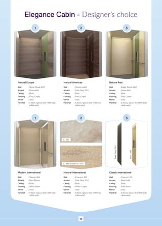 Elegance Cabin - Designer’s choice
1
Natural Europe
Wall : Warm Wood 4533
Accent : Green 6011
Ceiling : Plain
Flooring : Grey Carpet
Mirror : none
Handrail : 
S.Steel 2 pieces (for 1400 wide
cabin only)
2
Natural Americas
Wall : Texture 4485
Accent : Dark Grey 7012
Ceiling : Plain
Flooring : Sand Carpet
Mirror : none
Handrail : 
S.Steel 2 pieces (for 1400 wide
cabin only)
3
Natural Asia
Wall : Bright Wood 4367
Accent : Green 6011
Ceiling : Plain
Flooring : Grey Carpet
Mirror : none
Handrail : 
S.Steel 2 pieces (for 1400 wide
cabin only)
1
Modern International
Wall : Texture 868
Accent : Steel Mirror
Ceiling : Plain
Flooring : White Stone
Mirror : none
Handrail : 
S.Steel 2 pieces (for 1400 wide
cabin only)
2
Natural International
Wall : Concrete 585
Accent : Dark Grey 7012
Ceiling : Plain
Flooring : White Carpet
Mirror : none
Handrail : 
S.Steel 2 pieces (for 1400 wide
cabin only)
3
Classic International
Wall : Concrete 1117
Accent : Steel Gold
Ceiling : Plain
Flooring : Sand Stone
Mirror : none
Handrail : 
S.Steel 2 pieces (for 1400 wide
cabin only)
Cr 585
Cr 546 (Former Cr 1117)
Dark
Grey
7012
Steel
Gold
16
 