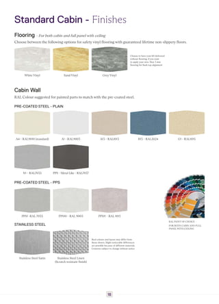 Standard Cabin - Finishes
Flooring - For both cabin and full panel with ceiling
Choose between the following options for safety vinyl flooring with guaranteed lifetime non-slippery floors.
White Vinyl Sand Vinyl Grey Vinyl
Choose to have your lift delivered
without flooring, if you want
to apply your own. Max 3 mm
flooring for flush top alignment
Cabin Wall
RAL Colour suggested for painted parts to match with the pre-coated steel.
PRE-COATED STEEL - PLAIN
A4 - RAL9010 (standard) A1 - RAL9003 A13 - RAL1013 B13 - RAL5024 G1 - RAL1015
N1 - RAL7035 PPS - Metal Like - RAL7037
PRE-COATED STEEL - PPS
PPS1 -RAL 7035 PPS10 - RAL 9003 PPS11 - RAL 1013
STAINLESS STEEL
Stainless Steel Satin Stainless Steel Linen
(Scratch resistant finish)
Real colours and layout may differ from
those shown. Slight noticeable differences
are possible because of different materials.
Contents subject to change without notice
RAL PAINT OF CHOICE -
FOR BOTH CABIN AND FULL
PANEL WITH CEILING
18
 