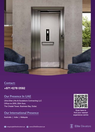 Contact:
+971 4278 0592
Our Presence In UAE
Ultra Elite Lifts  Escalators Contracting LLC
Office no 2510, 25th floor,
The Citadel Tower, Business Bay, Dubai.
Our International Presence
Australia | India | Malaysia
enquiry@eliteelevators.ae www.EliteElevators.ae
Scan here to
find your nearest
experience centre
 