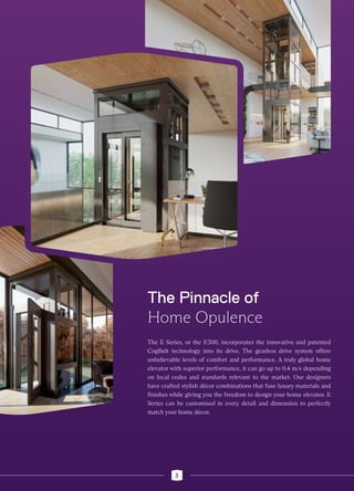 The E Series, or the E300, incorporates the innovative and patented
CogBelt technology into its drive. The gearless drive system offers
unbelievable levels of comfort and performance. A truly global home
elevator with superior performance, it can go up to 0.4 m/s depending
on local codes and standards relevant to the market. Our designers
have crafted stylish décor combinations that fuse luxury materials and
finishes while giving you the freedom to design your home elevator. E
Series can be customised in every detail and dimension to perfectly
match your home décor.
The Pinnacle of
Home Opulence
3
 