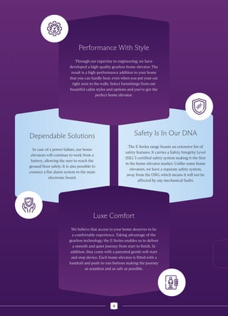Dependable Solutions
In case of a power failure, our home
elevators will continue to work from a
battery, allowing the user to reach the
ground floor safely. It is also possible to
connect a fire alarm system to the main
electronic board.
Safety Is In Our DNA
The E Series range boasts an extensive list of
safety features. It carries a Safety Integrity Level
(SIL) 3 certified safety system making it the first
in the home elevator market. Unlike some home
elevators, we have a separate safety system,
away from the OSG, which means it will not be
affected by any mechanical faults.
Performance With Style
Through our expertise in engineering, we have
developed a high-quality gearless home elevator. The
result is a high-performance addition to your home
that you can hardly hear, even when you put your ear
right next to the walls. Select furnishings from our
beautiful cabin styles and options and you’ve got the
perfect home elevator.
Luxe Comfort
We believe that access to your home deserves to be
a comfortable experience. Taking advantage of the
gearless technology, the E Series enables us to deliver
a smooth and quiet journey from start to finish. In
addition, they come with a patented gentle soft start
and stop device. Each home elevator is fitted with a
handrail and push-to-run buttons making the journey
as seamless and as safe as possible.
4
 
