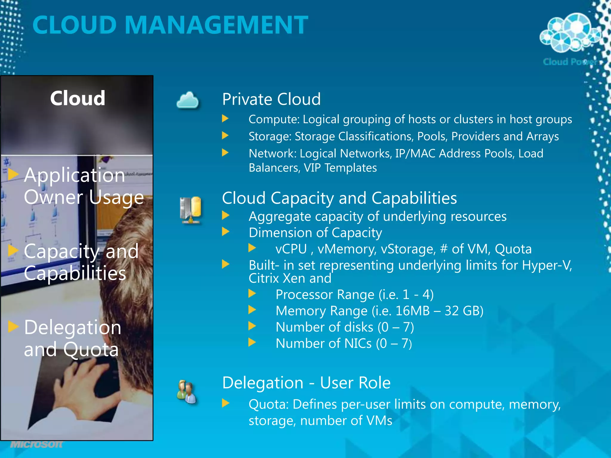 CLOUD ManagementCloudPrivate CloudCompute: Logical grouping of hosts or clusters in host groupsStorage: Storage Classifications, Pools, Providers and ArraysNetwork: Logical Networks, IP/MAC Address Pools, Load Balancers, VIP TemplatesApplication Owner UsageCapacity and CapabilitiesDelegation and QuotaCloud Capacity and CapabilitiesAggregate capacity of underlying resourcesDimension of CapacityvCPU , vMemory, vStorage, # of VM, QuotaBuilt- in set representing underlying limits for Hyper-V, Citrix Xen andProcessor Range (i.e. 1 - 4)Memory Range (i.e. 16MB – 32 GB)Number of disks (0 – 7)Number of NICs (0 – 7)Delegation - User RoleQuota: Defines per-user limits on compute, memory, storage, number of VMs 