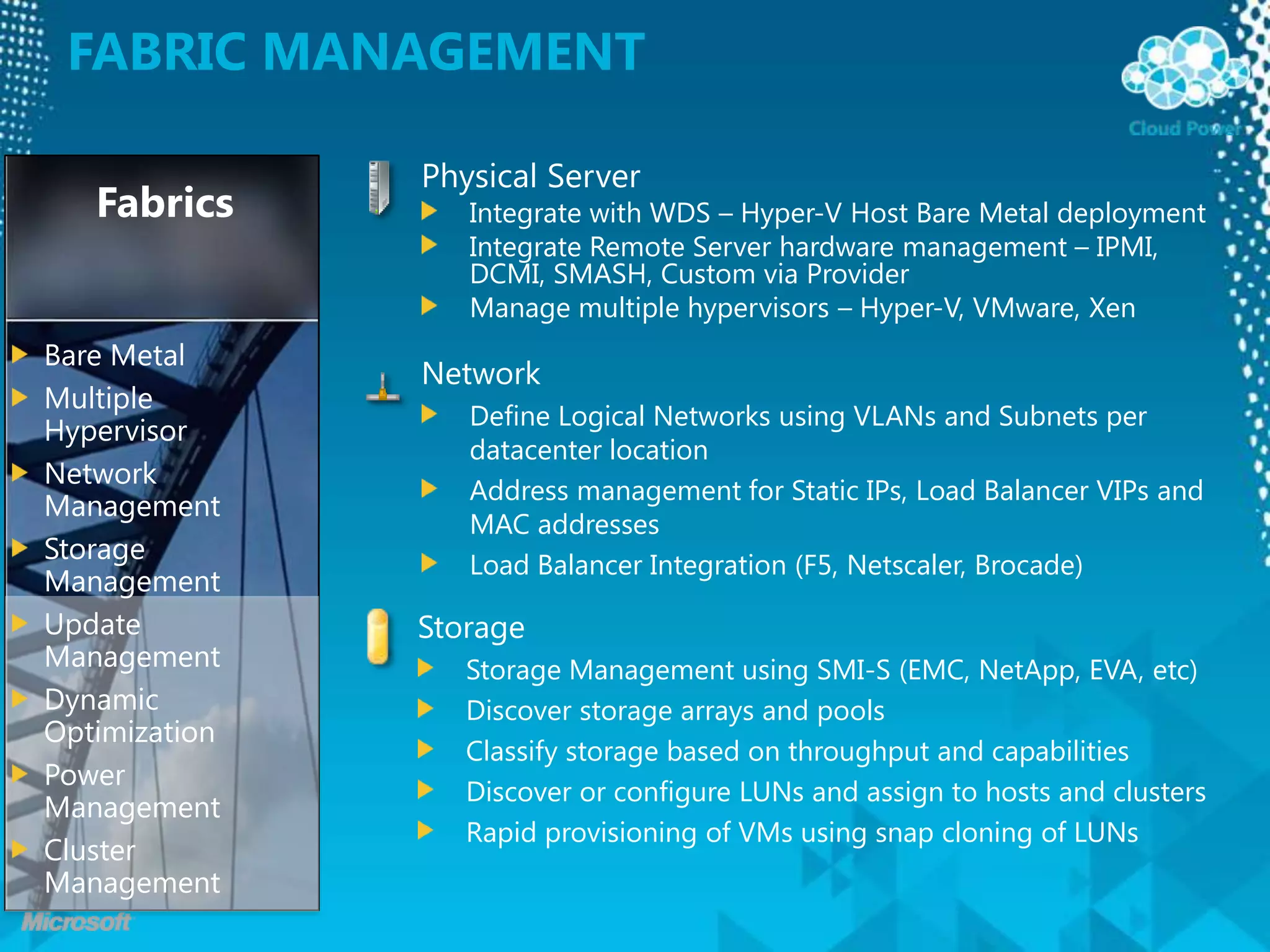Fabric ManagementPhysical ServerIntegrate with WDS – Hyper-V Host Bare Metal deploymentIntegrate Remote Server hardware management – IPMI, DCMI, SMASH, Custom via ProviderManage multiple hypervisors – Hyper-V, VMware, XenFabricsBare MetalMultiple HypervisorNetwork ManagementStorage ManagementUpdate ManagementDynamic OptimizationPower ManagementCluster ManagementNetworkDefine Logical Networks using VLANs and Subnets per datacenter locationAddress management for Static IPs, Load Balancer VIPs and MAC addressesLoad Balancer Integration (F5, Netscaler, Brocade)StorageStorage Management using SMI-S (EMC, NetApp, EVA, etc)Discover storage arrays and poolsClassify storage based on throughput and capabilitiesDiscover or configure LUNs and assign to hosts and clustersRapid provisioning of VMs using snap cloning of LUNs