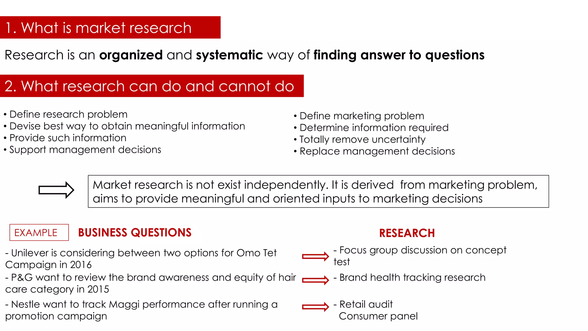 1. What is market research
Research is an organized and systematic way of finding answer to questions
• Define research problem
• Devise best way to obtain meaningful information
• Provide such information
• Support management decisions
• Define marketing problem
• Determine information required
• Totally remove uncertainty
• Replace management decisions
Market research is not exist independently. It is derived from marketing problem,
aims to provide meaningful and oriented inputs to marketing decisions
EXAMPLE
- Unilever is considering between two options for Omo Tet
Campaign in 2016
- Focus group discussion on concept
test
- Nestle want to track Maggi performance after running a
promotion campaign
- Brand health tracking research- P&G want to review the brand awareness and equity of hair
care category in 2015
- Retail audit
Consumer panel
BUSINESS QUESTIONS RESEARCH
2. What research can do and cannot do
 