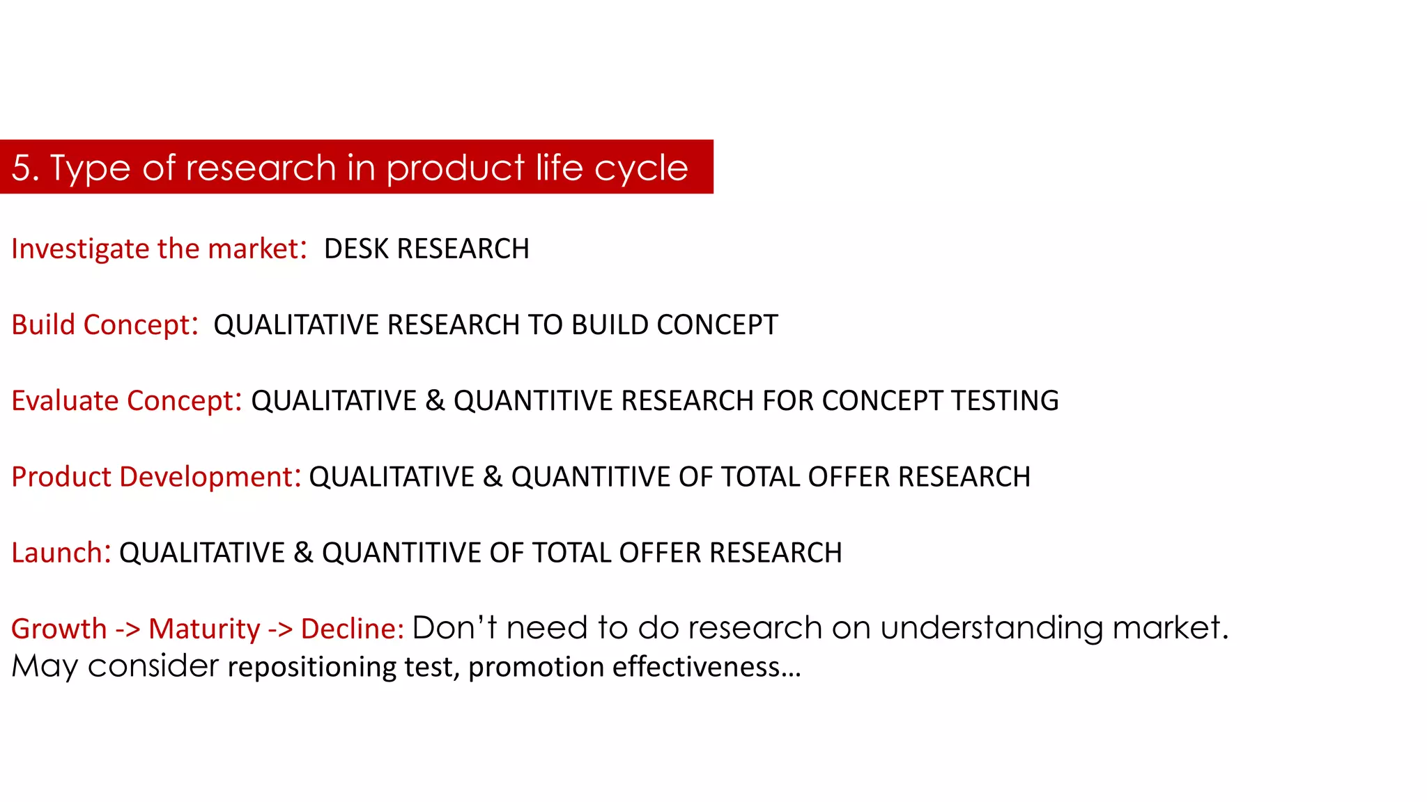 Investigate the market: DESK RESEARCH
Build Concept: QUALITATIVE RESEARCH TO BUILD CONCEPT
Evaluate Concept: QUALITATIVE & QUANTITIVE RESEARCH FOR CONCEPT TESTING
Product Development: QUALITATIVE & QUANTITIVE OF TOTAL OFFER RESEARCH
Launch: QUALITATIVE & QUANTITIVE OF TOTAL OFFER RESEARCH
Growth -> Maturity -> Decline: Don’t need to do research on understanding market.
May consider repositioning test, promotion effectiveness…
5. Type of research in product life cycle
 