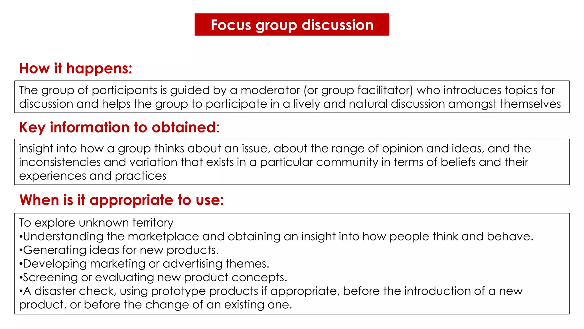 Focus group discussion
insight into how a group thinks about an issue, about the range of opinion and ideas, and the
inconsistencies and variation that exists in a particular community in terms of beliefs and their
experiences and practices
The group of participants is guided by a moderator (or group facilitator) who introduces topics for
discussion and helps the group to participate in a lively and natural discussion amongst themselves
To explore unknown territory
•Understanding the marketplace and obtaining an insight into how people think and behave.
•Generating ideas for new products.
•Developing marketing or advertising themes.
•Screening or evaluating new product concepts.
•A disaster check, using prototype products if appropriate, before the introduction of a new
product, or before the change of an existing one.
How it happens:
Key information to obtained:
When is it appropriate to use:
 