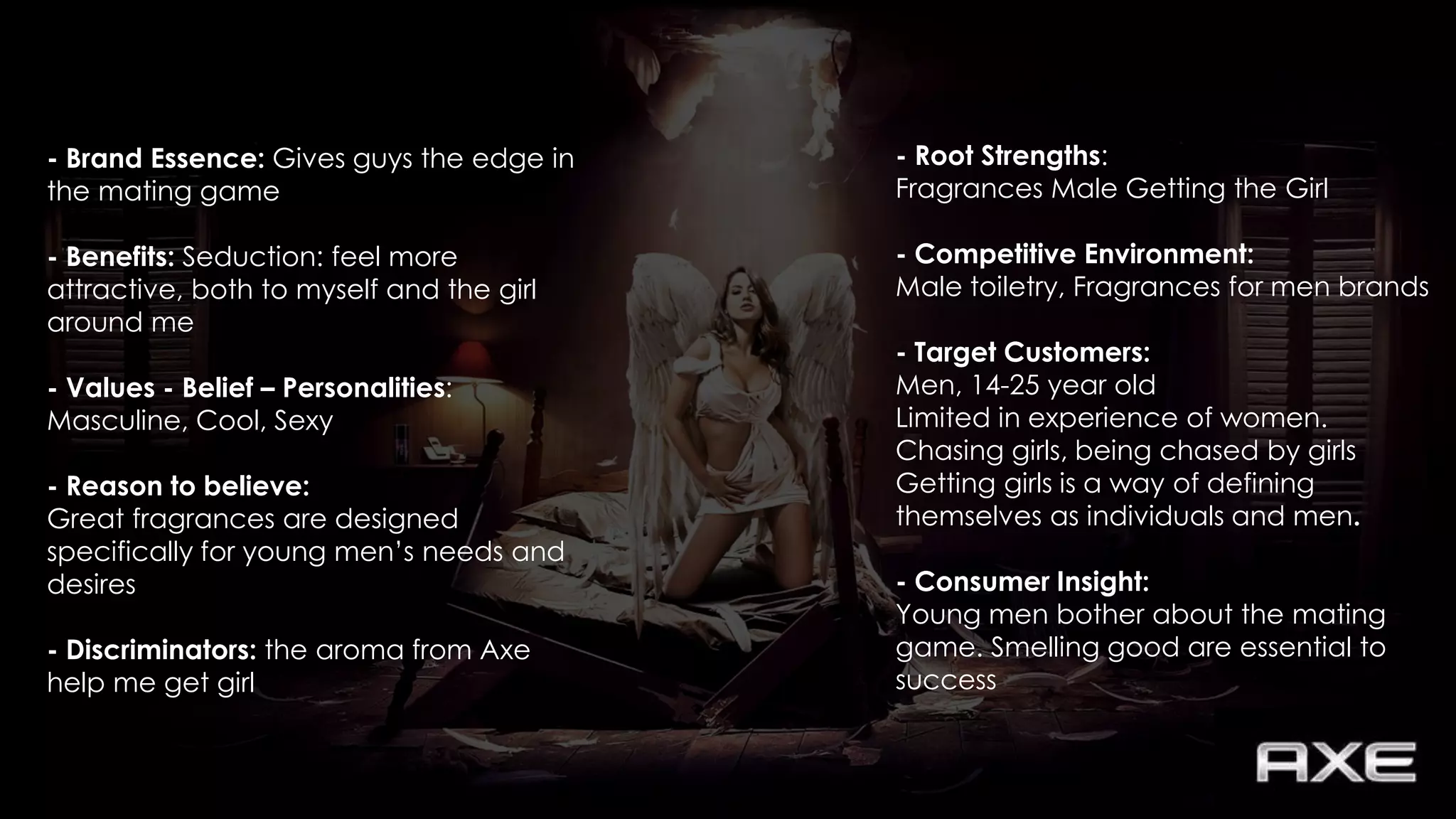 - Root Strengths:
Fragrances Male Getting the Girl
- Competitive Environment:
Male toiletry, Fragrances for men brands
- Target Customers:
Men, 14-25 year old
Limited in experience of women.
Chasing girls, being chased by girls
Getting girls is a way of defining
themselves as individuals and men.
- Consumer Insight:
Young men bother about the mating
game. Smelling good are essential to
success
- Brand Essence: Gives guys the edge in
the mating game
- Benefits: Seduction: feel more
attractive, both to myself and the girl
around me
- Values - Belief – Personalities:
Masculine, Cool, Sexy
- Reason to believe:
Great fragrances are designed
specifically for young men’s needs and
desires
- Discriminators: the aroma from Axe
help me get girl
 
