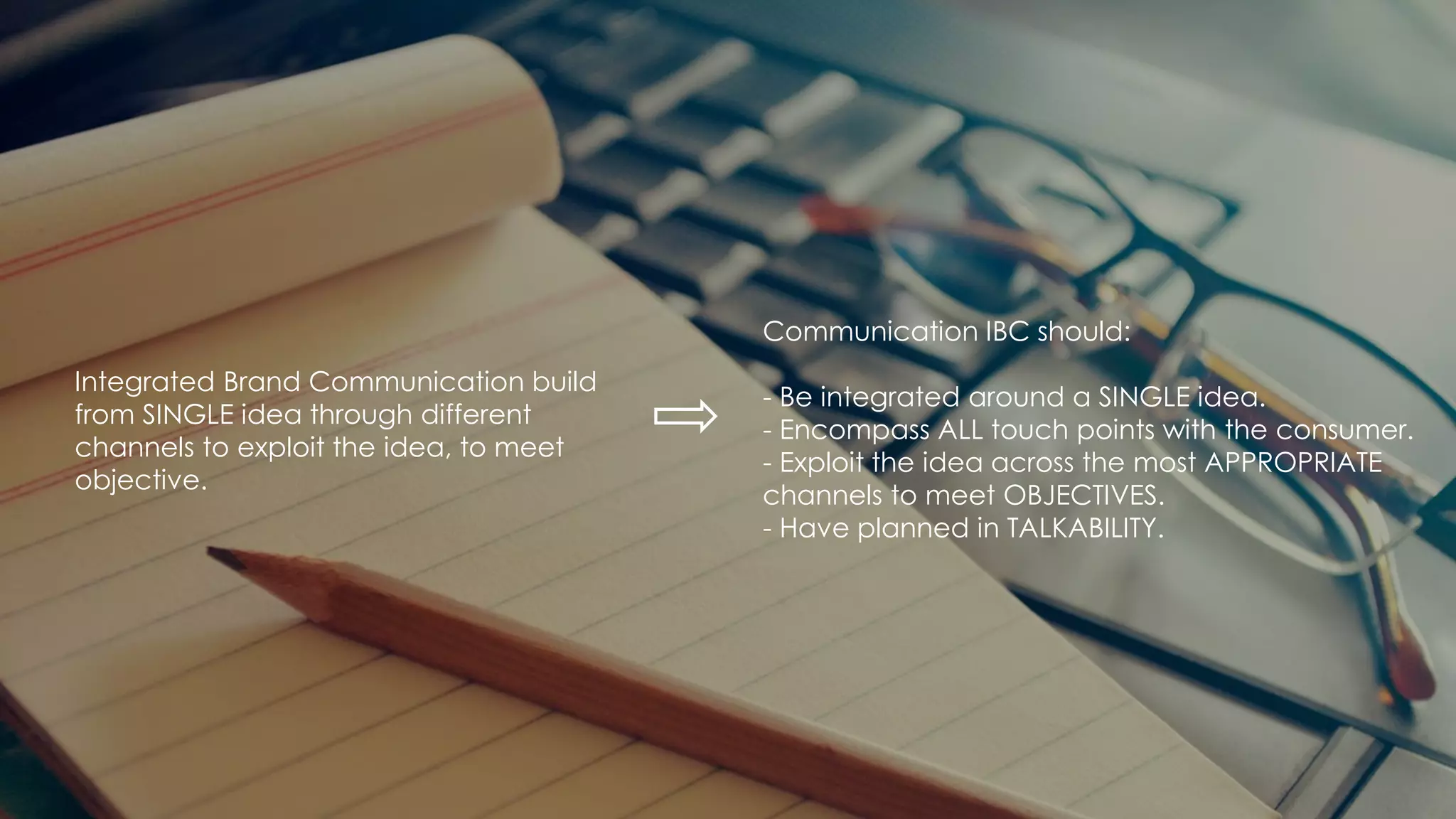 Integrated Brand Communication build
from SINGLE idea through different
channels to exploit the idea, to meet
objective.
Communication IBC should:
- Be integrated around a SINGLE idea.
- Encompass ALL touch points with the consumer.
- Exploit the idea across the most APPROPRIATE
channels to meet OBJECTIVES.
- Have planned in TALKABILITY.
 