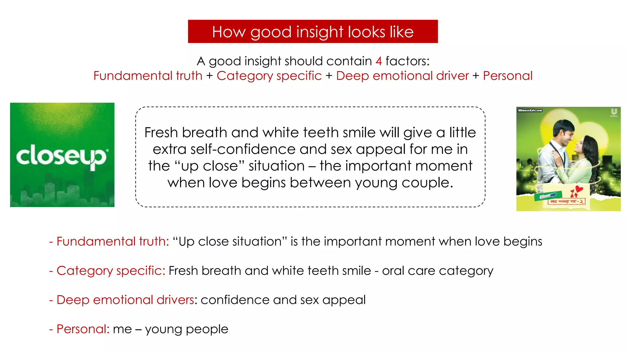 How good insight looks like
- Fundamental truth: “Up close situation” is the important moment when love begins
- Category specific: Fresh breath and white teeth smile - oral care category
- Deep emotional drivers: confidence and sex appeal
- Personal: me – young people
A good insight should contain 4 factors:
Fundamental truth + Category specific + Deep emotional driver + Personal
Fresh breath and white teeth smile will give a little
extra self-confidence and sex appeal for me in
the “up close” situation – the important moment
when love begins between young couple.
 