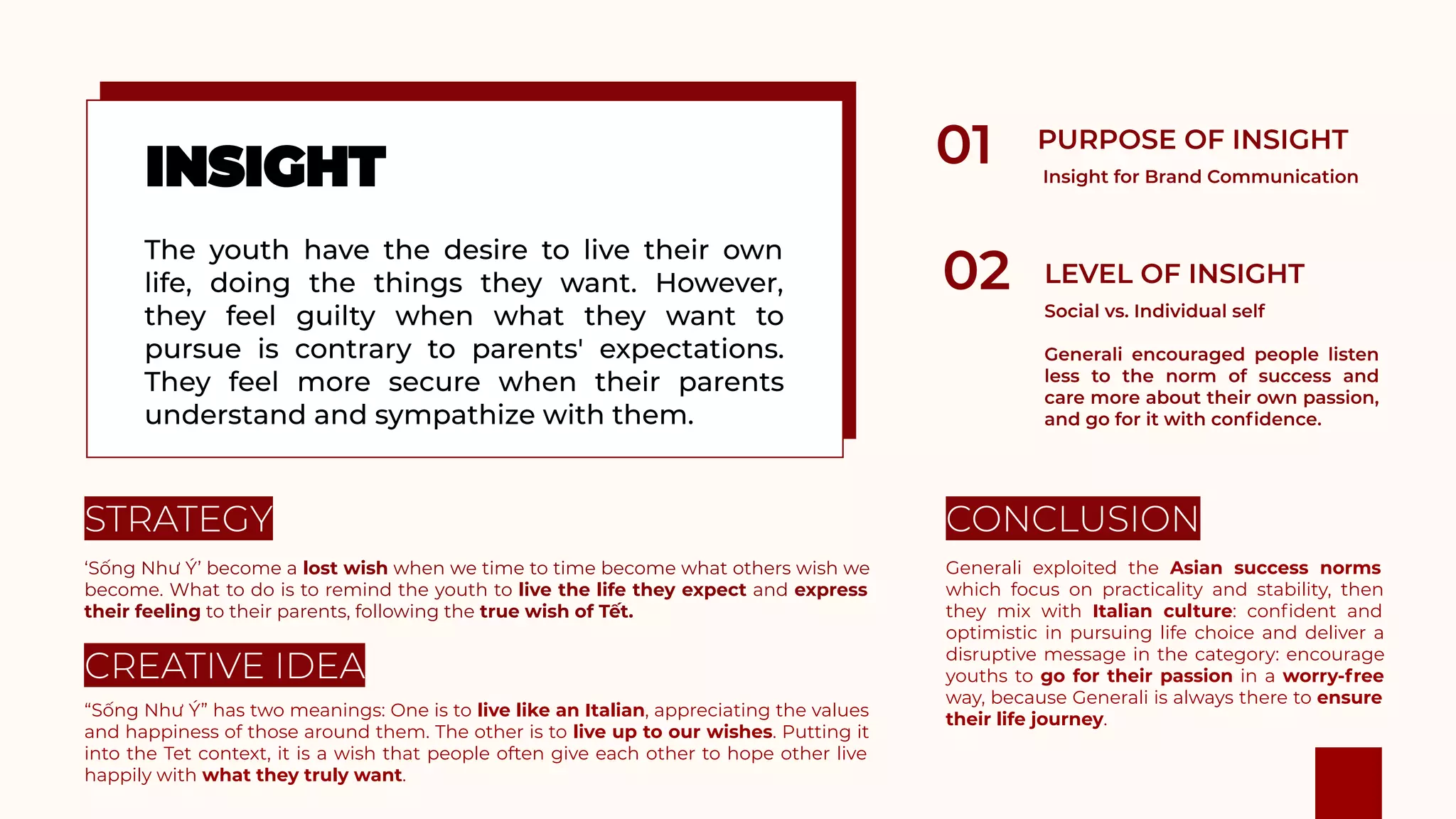 ‘Sống Như Ý’ become a lost wish when we time to time become what others wish we
become. What to do is to remind the youth to live the life they expect and express
their feeling to their parents, following the true wish of Tết.
“Sống Như Ý” has two meanings: One is to live like an Italian, appreciating the values
and happiness of those around them. The other is to live up to our wishes. Putting it
into the Tet context, it is a wish that people often give each other to hope other live
happily with what they truly want.
Generali exploited the Asian success norms
which focus on practicality and stability, then
they mix with Italian culture: conﬁdent and
optimistic in pursuing life choice and deliver a
disruptive message in the category: encourage
youths to go for their passion in a worry-free
way, because Generali is always there to ensure
their life journey.
 