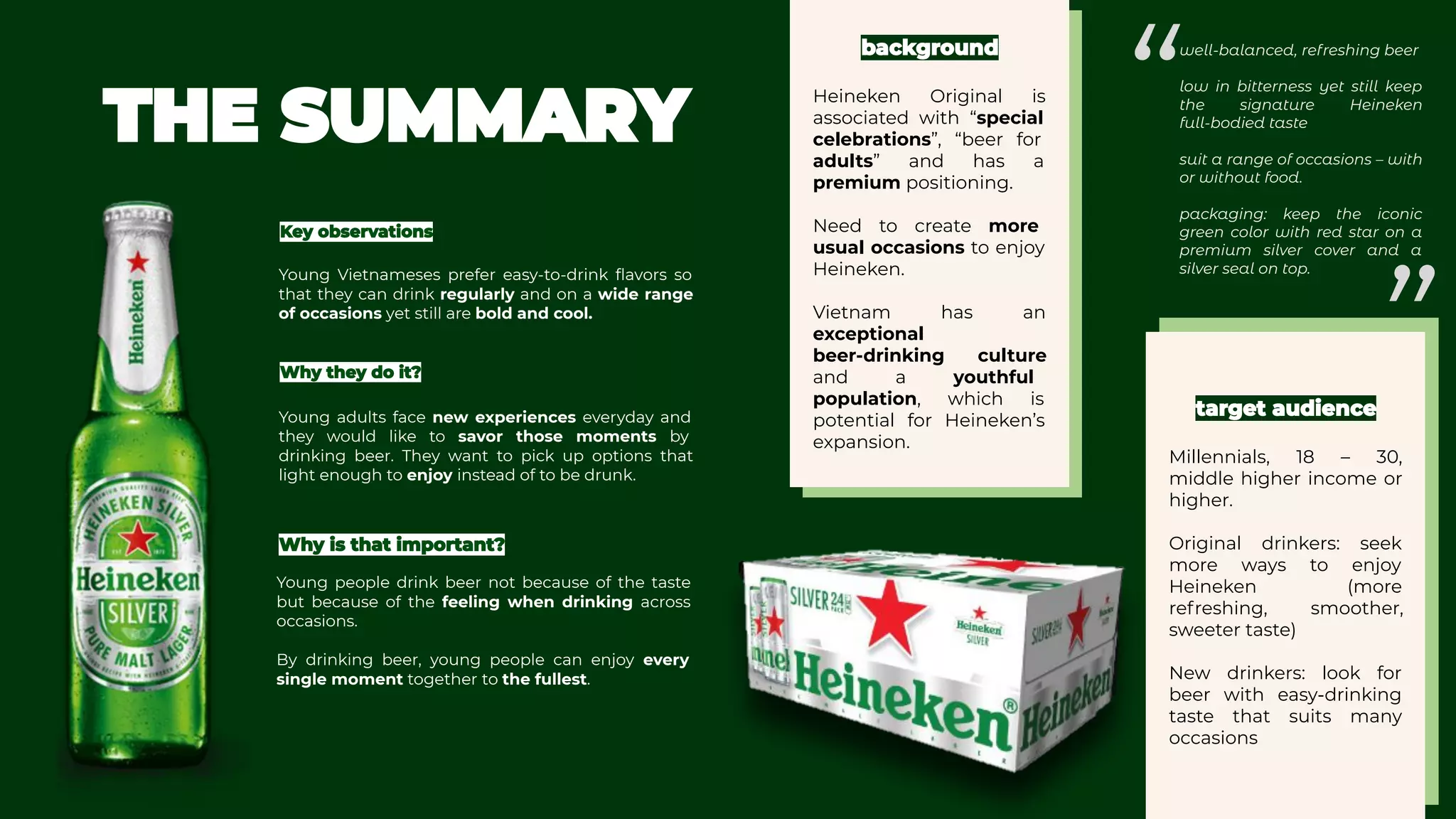 Heineken Original is
associated with “special
celebrations”, “beer for
adults” and has a
premium positioning.
Need to create more
usual occasions to enjoy
Heineken.
Vietnam has an
exceptional
beer-drinking culture
and a youthful
population, which is
potential for Heineken’s
expansion.
Millennials, 18 – 30,
middle higher income or
higher.
Original drinkers: seek
more ways to enjoy
Heineken (more
refreshing, smoother,
sweeter taste)
New drinkers: look for
beer with easy-drinking
taste that suits many
occasions
Young Vietnameses prefer easy-to-drink ﬂavors so
that they can drink regularly and on a wide range
of occasions yet still are bold and cool.
Young adults face new experiences everyday and
they would like to savor those moments by
drinking beer. They want to pick up options that
light enough to enjoy instead of to be drunk.
Young people drink beer not because of the taste
but because of the feeling when drinking across
occasions. 
By drinking beer, young people can enjoy every
single moment together to the fullest. 
well-balanced, refreshing beer
low in bitterness yet still keep
the signature Heineken
full-bodied taste
suit a range of occasions – with
or without food.
packaging: keep the iconic
green color with red star on a
premium silver cover and a
silver seal on top.
”
“
 