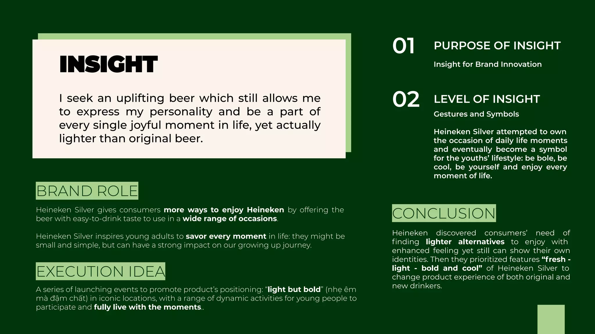 more ways to enjoy Heineken
wide range of occasions
savor every moment Heineken discovered consumers’ need of
ﬁnding lighter alternatives to enjoy with
enhanced feeling yet still can show their own
identities. Then they prioritized features “fresh -
light - bold and cool” of Heineken Silver to
change product experience of both original and
new drinkers.light but bold
fully live with the moments
 