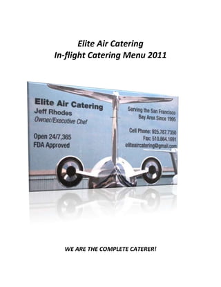 Elite Air Catering<br />In-flight Catering Menu 2011<br />WE ARE THE COMPLETE CATERER!<br />Elite Air Catering<br />Personal Service Since 1995<br />FDA Approved<br />Available 24/7, 365 days a year <br />Serving all Bay Area Airports including:<br />Oakland, San Francisco, San Jose, Hayward, Concord, Livermore, Napa<br />OAK SFO SJC HWD LVK CCR KAPC<br />                                                            Jeff                                  Jeannine<br />925.787.7350     925.948.6695<br />           Cell                       Cell<br />510.864.1691<br />Fax/Phone<br />EliteAirCatering@gmail.com<br />www.eliteaircatering.com<br />www.linkedin.com/in/eliteaircatering<br />Jeff Rhodes<br />Owner/Executive Chef<br />Jeannine Lucchesi<br />Operations and Business Development Manager<br />Alameda, California<br />Elite Air Catering<br />The goal of Elite Air Catering is to treat customers as family and to establish a personal relationship with every client.  We understand how important a catering order is to the success of the flight. Elite Air will cater any request and work directly with the client to ensure all details of the catering exceed expectations.  We focus exclusively on Aircraft Catering, FDA approved and open 24/7, 365 days a year. <br />Jeff Rhodes is the Owner and Executive Chef of Elite Air.  Jeff graduated from The California Culinary Academy in 1989 and immediately traveled abroad to learn essential culinary techniques from a variety of cultures around the world. His experience includes working as a Private Chef for an exclusive Resort in Fiji and in the Virgin Islands.  In 1995 Jeff founded JR Catering in Alameda, Ca, which was the beginning of his successful career in Aircraft Catering.  He quickly established a reputation throughout the Bay Area for providing quality and consistent aircraft catering. Jeff’s extensive culinary expertise, attention to detail, excellent customer service skills and 24/7 commitment was the foundation of JR’s success.   Jeff was the primary caterer for many of the exclusive FBO’s, Clientele and Corporations throughout the Bay Area until the end of 2002 when he made the tough decision to sell his company and relocate. <br />In early 2009 Jeff started Elite Air Catering and now incorporates the same proven techniques he perfected at JR Catering.  In addition he continues to research and develop new menu ideas and culinary trends to ensure client satisfaction.  With over 15 years of experience Elite Air continues to revolutionize Aircraft Catering while keeping our commitment to “old school quality” and Superior Customer Service.  We guarantee every client will be treated as they should be, with VIP Service and the Highest Quality Catering.  Our policy is to do the job once and do it right the first time.  <br />Elite Air’s proven experience gives us the knowledge to listen to our client’s requests to ensure we meet and exceed every detail involved with the flight. If needed, we are here to give suggestions on packaging, products and availability that relates to the order.  Based on the details of the order we can guide our clients on how much product will be suitable and assist each client in understanding our portion size so catering needs are met.  In addition we always ask if there is anything else we can assist with including information on transportation, local restaurants and events in the area. <br />Elite Air strives to be the absolute best in our craft and we continue to create new menu concepts, cooking techniques and implement culinary trends.  We will always provide quality, consistency and value for every order from our initial contact with our client until the time of delivery.  <br />Jeff and his dedicated team welcome you to browse through this core menu which is intended to assist you with your catering needs.  We will gladly prepare any dish to your exact requirements and will accommodate any request in a timely manner.  All ingredients are hand selected daily from Elite Air’s exclusive purveyors throughout the Bay Area. Elite Air is aware of the challenges presented when organizing catering within the confines of various aircraft.  We select our products, portions and packaging accordingly.  In addition we continually improve our products and services and value your opinion and feedback.<br />We encourage you to reach out to us with any questions you have.  Elite Air is available anytime to speak with you about the details of your catering.  We look forward to providing you the finest Aircraft Catering and Customer Service at the most competitive price in the Bay Area.<br />Have a safe flight!<br />The Elite Air Catering Team!<br />Great Morning Start<br />Dairy<br />Non-Fat, Low-Fat, Whole Milk<br />Half Pint, Pint, Quart                                                                       <br />Cream<br />Pint, Quart<br />Half and Half<br />Pint, Quart<br />Assorted Yogurt<br />Premium Organic Yogurt<br />Juices<br />Fresh Squeezed Orange Juice<br />Pint, Quart<br />Fresh Grapefruit Juice<br />Pint, Quart<br />Fresh Apple Juice<br />Pint, Quart<br />Fresh Carrot Juice                                                    <br />Pint, Quart<br />1533525201295<br />Great Morning Start<br />Assorted Bagel Tray with Cream Cheese, Butter and Preserves<br />Freshly Baked Pastry Platter<br />Fresh Tropical Fruit Platter with Berries and eight to twelve different kinds of fruit<br />Fresh Tropical Fruit Platter with Assorted Pastries and at least eight different kinds of fruit<br />  All Bakery Items come with Butter and Preserves.<br />36861751249045<br />Great Morning Start<br />Cold Breakfast<br />Continental Breakfast Box:<br />Fresh Cut Fruit, OJ, Yogurt, Preserves and Assorted Pastries<br />Smoked Salmon Bagel Breakfast Box:<br />Fresh Cut Fruit, Cream Cheese, Smoked Salmon, Capers, Tomatoes and Bagel<br />Cereal Breakfast:<br />Choice of Cereal (Granola, Bran, etc.), Milk, Fresh Berries in a Bowl<br />4260215175260<br />Parfait:<br />Granola and Organic Yogurt with Fresh Berries<br />Fresh Cut Fruit Bowl with Strawberries<br />Hot Breakfast<br />House Made Quiche<br /> Lorraine, Florentine, or Customize with Favorite Fillings<br />Caribbean French Toast (2)<br />Mango stuffed Challah Bread in a Vanilla Bean Batter, with Real Maple Syrup.<br />Three Egg Omelet<br /> Your Choice of Fillings. Egg Substitute or Egg Whites Available Upon Request.<br />Breakfast Wrap<br />Scrambled Eggs, Bacon, Bell Pepper, Scallions, and Cheddar with Salsa on the side.<br />Hot Cakes (4)<br />Plain or Fruit Filled with Butter and Pure Maple Syrup.<br />  Hot Breakfast Comes with Your Choice of Two Breakfast Sides:<br />Thick Cut Bacon, Ham Steak, Sausage, Breakfast Potatoes or Hash Browns<br />3019425138430<br />26670064770<br />Elite Box Lunch<br /> Each box lunch meal includes Fresh Cut Fruit, House Made Salad, Cookie, Chips and Appropriate Condiments.  <br />Grilled Chicken Breast<br />Marinated Grilled Chicken Breast with Havarti. <br />New York Steak Sandwich<br />Grilled Marinated New York on a roll.<br />Black Forest Ham<br />Sliced Black Forest Ham with Jarlsberg.<br />Roast Turkey Sandwich<br />Sliced House Roasted Turkey Breast.<br />Garden Wrap<br />Fresh Grilled Vegetables, Tomatoes, Feta and Field Greens with Balsamic Glaze.<br />Canadian Bay Shrimp Wrap<br />Fresh Canadian Bay Shrimp and Vegetables Mixed in an Herb Aioli.<br />Amelia’s Santa Fe Grilled Chicken Wrap<br />Grilled Chicken, Black Bean Salsa, Shredded Cheese, Lettuce and Spicy Ranch.<br />  All Sandwich Choices Include Your Choice of Bread or can be made as a Wrap.<br />33718502540<br />190501270<br />Entrée Box Lunch Salad<br /> Each Boxed Salad Includes Cookie, Roll, Butter and Condiments.<br />Albacore Tuna Salad<br />White Albacore Tuna Salad on a Bed of Lettuce, Tomatoes, Vegetables, Crackers and Italian Vinaigrette.<br />Jerk Prawn and Mango Salad<br />Prawns in Jerk Seasoning, Mangos, Vegetables with Caribbean Dressing. <br />Grilled Vegetable Salad<br />Grilled Vegetables with Feta Cheese, Greek Olives, with Sweet Sherry Dressing.  <br />Baby Spinach Salad<br />Toasted Walnuts, Blue Cheese, Dried Cranberries, Bacon and Red Wine Vinaigrette. <br />Chicken Fajita Salad<br />Sliced Chicken, Sautéed Vegetables, Black Beans, Salsa, and Tortilla Chips on a bed of romaine with creamy Peppercorn Ranch Dressing.  <br />*Add Seafood or Steak<br />Grilled Chicken Ceasar<br />Marinated Grilled Chicken served on Crisp Romaine with Toasted Croutons, Shaved Parmigiano-Reggiano and Caesar Dressing. <br />*Add Seafood or Steak<br />Grilled Chicken Cobb<br />Crisp Romaine, Grilled Chicken, Bacon, Cheese, Egg, Cucumber, Tomato and Ranch Dressing<br />Dinner Salad <br />8 oz salad with Cucumber, Tomatoes, Croutons and Dressing.  Dinner Salad included with every Dinner Entrée. <br />Additional cost if purchased separately.   No substitutions or changes.<br />-1714506794530194251270<br />Junior Flyer Selections<br /> Each Junior Flyer Selection comes with Milk, Fresh Cut Fruit, Veggies with Dip and Cookie.<br />,[object Object]