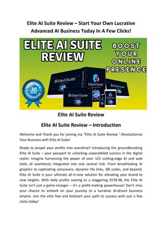 Elite AI Suite Review – Start Your Own Lucrative
Advanced AI Business Today In A Few Clicks!
Elite AI Suite Review
Elite AI Suite Review – Introduction
Welcome and Thank you for joining my “Elite AI Suite Review ".Revolutionize
Your Business with Elite AI Suite!
Ready to propel your profits into overdrive? Introducing the groundbreaking
Elite AI Suite – your passport to unlocking unparalleled success in the digital
realm. Imagine harnessing the power of over 125 cutting-edge AI and web
tools all seamlessly integrated into one central hub. From breathtaking AI
graphics to captivating voiceovers, dynamic file links, QR codes, and beyond,
Elite AI Suite is your ultimate all-in-one solution for elevating your brand to
new heights. With daily profits soaring to a staggering $578.98, the Elite AI
Suite isn't just a game-changer – it's a profit-making powerhouse! Don't miss
your chance to embark on your journey to a lucrative AI-driven business
empire. Join the elite few and kickstart your path to success with just a few
clicks today!
 