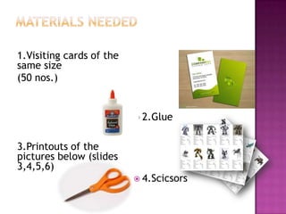 1.Visiting cards of the
same size
(50 nos.)
3.Printouts of the
pictures below (slides
3,4,5,6)
2.Glue
4.Scicsors