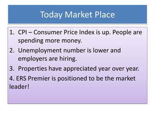 Today Market Place
1. CPI – Consumer Price Index is up. People are
spending more money.
2. Unemployment number is lower and
employers are hiring.
3. Properties have appreciated year over year.
4. ERS Premier is positioned to be the market
leader!
 