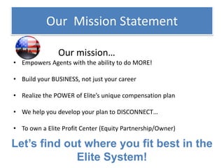 Our Mission Statement
Our mission…
• Empowers Agents with the ability to do MORE!
• Build your BUSINESS, not just your career
• Realize the POWER of Elite’s unique compensation plan
• We help you develop your plan to DISCONNECT…
• To own a Elite Profit Center (Equity Partnership/Owner)
Let’s find out where you fit best in the
Elite System!
 