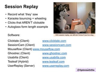Session Replay
• Record what „they‟ saw
• Karaoke bouncing + wheeling
• Clicks that AREN‟T clickable
• Autoglass form length example
Software:
Clicktale (Client) www.clicktale.com
SessionCam (Client) www.sessioncam.com
Mouseflow (Client) www.mouseflow.com
Ghostrec (Client) www.ghostrec.com
Usabilla (Client) www.usabilla.com
Tealeaf (Hybrid) www.tealeaf.com
UserReplay (Server) www.userreplay.com
11
@OptimiseOrDie
With session replay, we still don‟t know if you‟re a dog
 