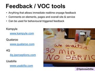 Feedback / VOC tools
• Anything that allows immediate realtime onpage feedback
• Comments on elements, pages and overall site & service
• Can be used for behavioural triggered feedback
Kampyle
www.kampyle.com
Qualaroo
www.qualaroo.com
4Q
4q.iperceptions.com
Usabilla
www.usabilla.com
15
@OptimiseOrDie
 