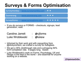 Surveys & Forms Optimisation
Surveymonkey www.surveymonkey.com  
Zoomerang www.zoomerang.com   
SurveyGizmo www.surveygizmo.com     
• If you do surveys or FORMS – checkouts, signups, lead
generation, read:
Caroline Jarrett : @cjforms
Luke Wroblewski : @lukew
• Informed by their work and with copywriting from
@stickycontent, we crafted a survey for Autoglass.
• We got a 35% clickthrough rate and a whopping 94%
form completion rate. 9 pages long. Sweet.
• Luke Wroblewski‟s work on Forms, Psychology, UX and
Design is the best in the world – and essential for anyone
working on a website.
@OptimiseOrDie
 