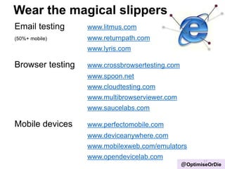 Wear the magical slippers
Email testing www.litmus.com
(50%+ mobile) www.returnpath.com
www.lyris.com
Browser testing www.crossbrowsertesting.com
www.spoon.net
www.cloudtesting.com
www.multibrowserviewer.com
www.saucelabs.com
Mobile devices www.perfectomobile.com
www.deviceanywhere.com
www.mobilexweb.com/emulators
www.opendevicelab.com
17
@OptimiseOrDie
 