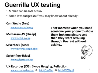 Guerrilla UX testing
• Mobile can be lots of fun
• Some low budget stuff you may know about already:
CamStudio (free)
www.camstudio.org
Mediacam AV (cheap)
www.netu2.co.uk
Silverback (Mac)
www.silverbackapp.com
Screenflow (Mac)
www.telestream.net
UX Recorder (iOS), Skype Hugging, Reflection
www.uxrecorder.com & bit.ly/tesTfm & bit.ly/GZMgxR 18
 