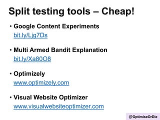 Split testing tools – Cheap!
• Google Content Experiments
bit.ly/Ljg7Ds
• Multi Armed Bandit Explanation
bit.ly/Xa80O8
• Optimizely
www.optimizely.com
• Visual Website Optimizer
www.visualwebsiteoptimizer.com
@OptimiseOrDie
 