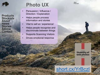 Photo UX
24 Jan 2012
• Persuasion / Influence /
Direction / Explanation
• Helps people process
information and stories
• Vital to sell an „experience‟
• Helps people recognise and
discriminate between things
• Supports Scanning Visitors
• Drives emotional response
short.cx/YrBczl
 