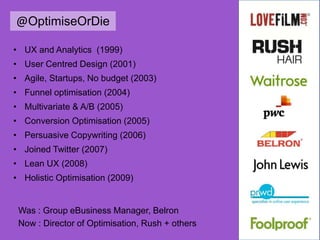 @OptimiseOrDie
• UX and Analytics (1999)
• User Centred Design (2001)
• Agile, Startups, No budget (2003)
• Funnel optimisation (2004)
• Multivariate & A/B (2005)
• Conversion Optimisation (2005)
• Persuasive Copywriting (2006)
• Joined Twitter (2007)
• Lean UX (2008)
• Holistic Optimisation (2009)
Was : Group eBusiness Manager, Belron
Now : Director of Optimisation, Rush + others
 